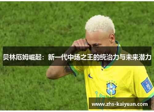 贝林厄姆崛起：新一代中场之王的统治力与未来潜力