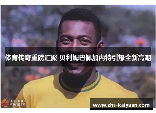 体育传奇重磅汇聚 贝利姆巴佩加内特引爆全新高潮 体育传奇重磅汇聚 贝利姆巴佩加内特引爆全新高潮